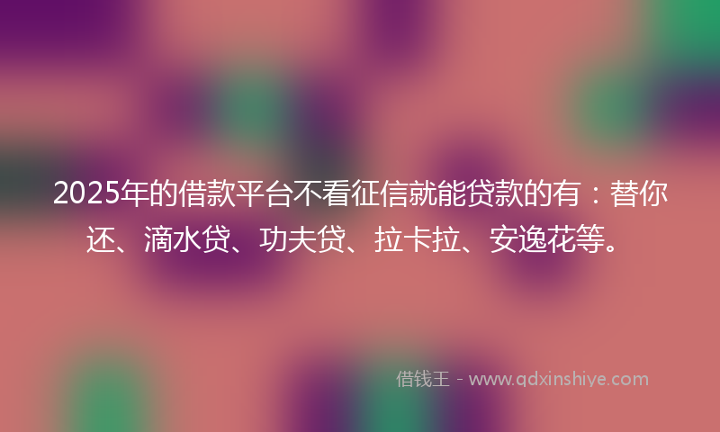 2025年的借款平台不看征信就能贷款的有：替你还、滴水贷、功夫贷、拉卡拉、安逸花等。