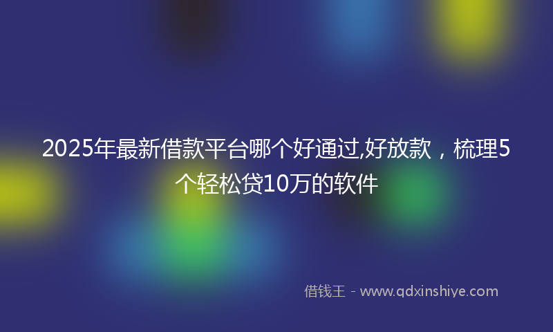 2025年最新借款平台哪个好通过,好放款，梳理5个轻松贷10万的软件
