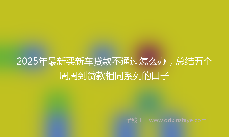 2025年最新买新车贷款不通过怎么办，总结五个周周到贷款相同系列的口子