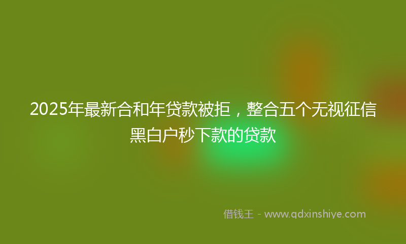 2025年最新合和年贷款被拒，整合五个无视征信黑白户秒下款的贷款