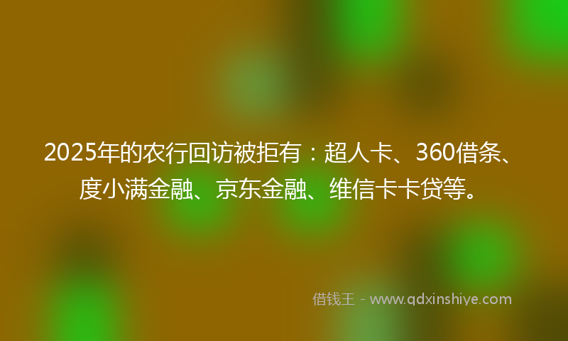 2025年的农行回访被拒有：超人卡、360借条、度小满金融、京东金融、维信卡卡贷等。