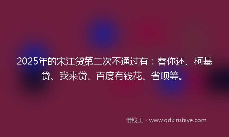 2025年的宋江贷第二次不通过有：替你还、柯基贷、我来贷、百度有钱花、省呗等。