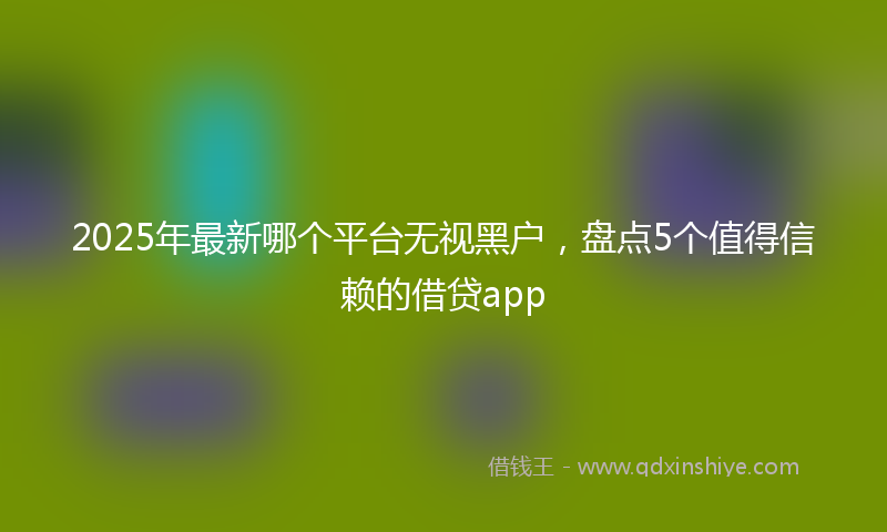 2025年最新哪个平台无视黑户，盘点5个值得信赖的借贷app
