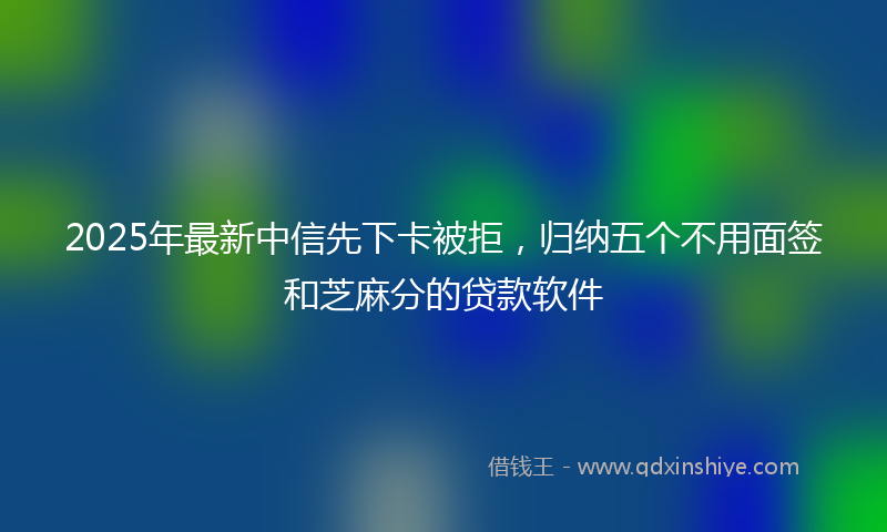 2025年最新中信先下卡被拒，归纳五个不用面签和芝麻分的贷款软件