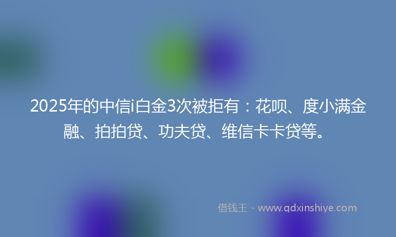2025年的中信i白金3次被拒有：花呗、度小满金融、拍拍贷、功夫贷、维信卡卡贷等。