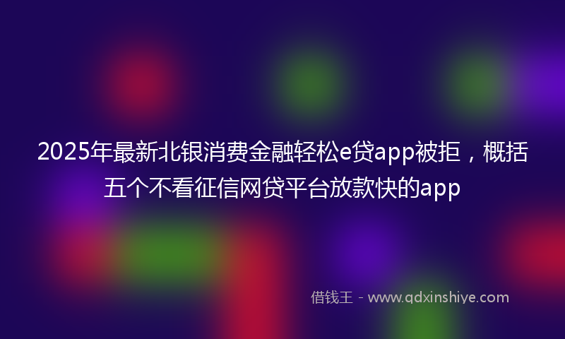 2025年最新北银消费金融轻松e贷app被拒，概括五个不看征信网贷平台放款快的app