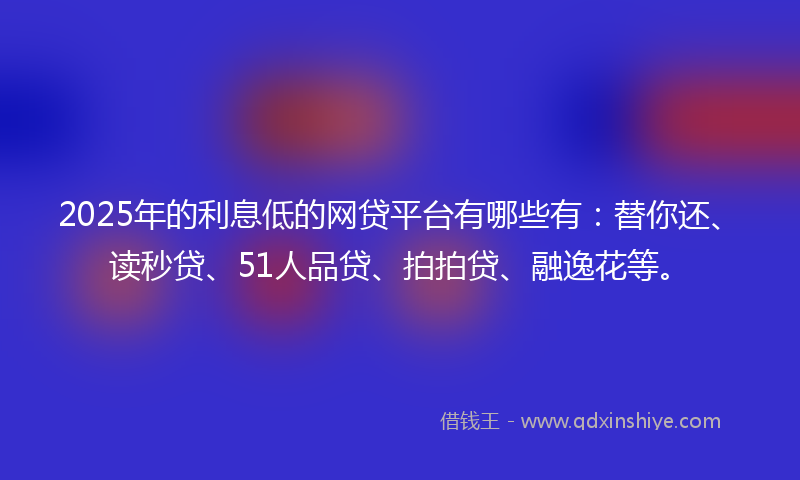 2025年的利息低的网贷平台有哪些有：替你还、读秒贷、51人品贷、拍拍贷、融逸花等。