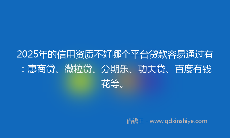 2025年的信用资质不好哪个平台贷款容易通过有：惠商贷、微粒贷、分期乐、功夫贷、百度有钱花等。