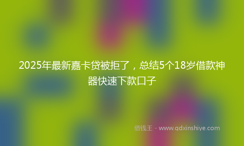 2025年最新嘉卡贷被拒了，总结5个18岁借款神器快速下款口子