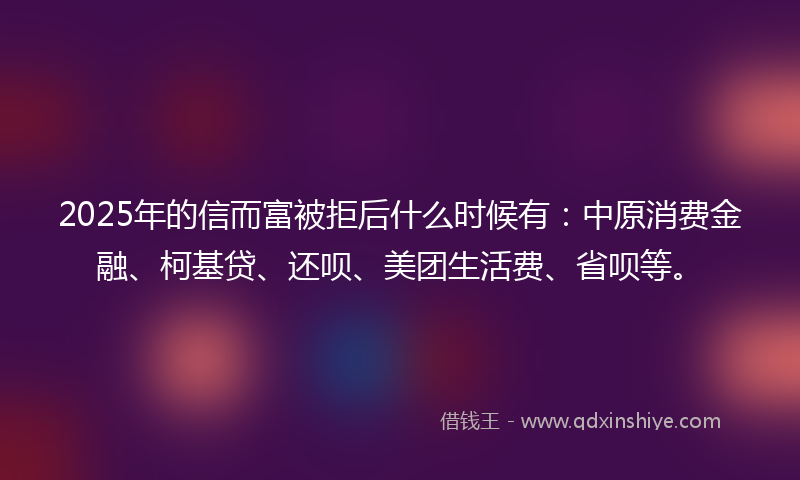 2025年的信而富被拒后什么时候有：中原消费金融、柯基贷、还呗、美团生活费、省呗等。