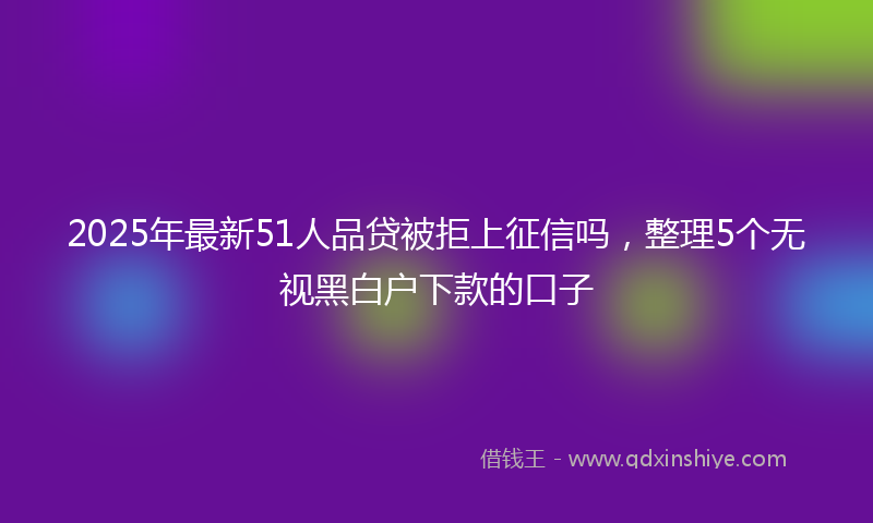 2025年最新51人品贷被拒上征信吗，整理5个无视黑白户下款的口子