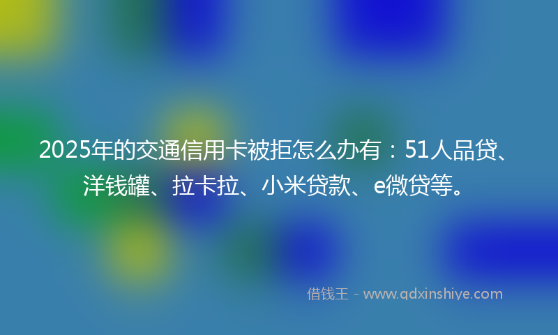 2025年的交通信用卡被拒怎么办有：51人品贷、洋钱罐、拉卡拉、小米贷款、e微贷等。