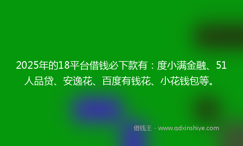 2025年的18平台借钱必下款有：度小满金融、51人品贷、安逸花、百度有钱花、小花钱包等。