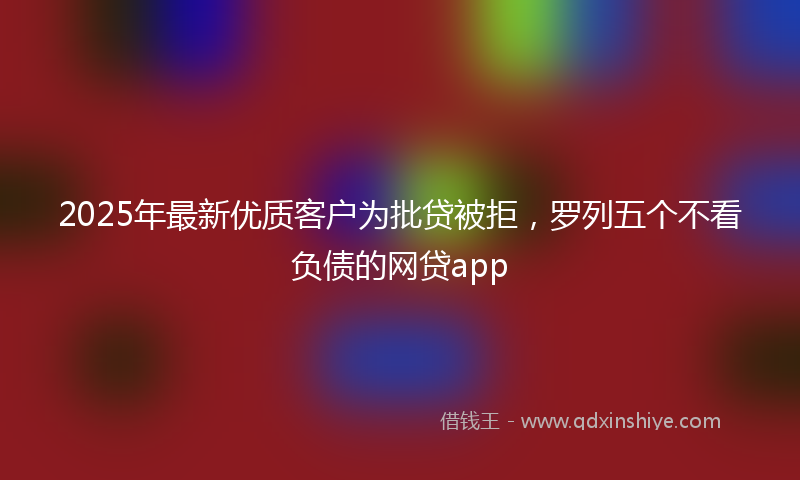 2025年最新优质客户为批贷被拒，罗列五个不看负债的网贷app