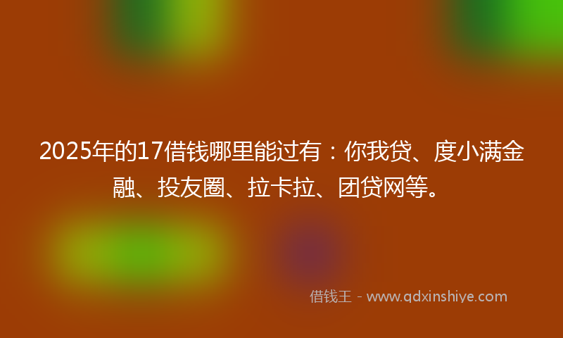 2025年的17借钱哪里能过有：你我贷、度小满金融、投友圈、拉卡拉、团贷网等。