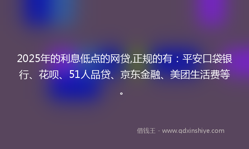 2025年的利息低点的网贷,正规的有：平安口袋银行、花呗、51人品贷、京东金融、美团生活费等。