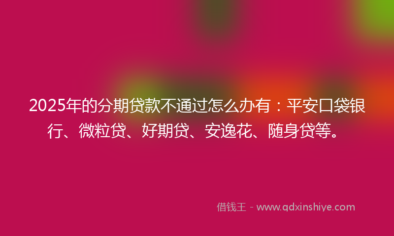 2025年的分期贷款不通过怎么办有：平安口袋银行、微粒贷、好期贷、安逸花、随身贷等。