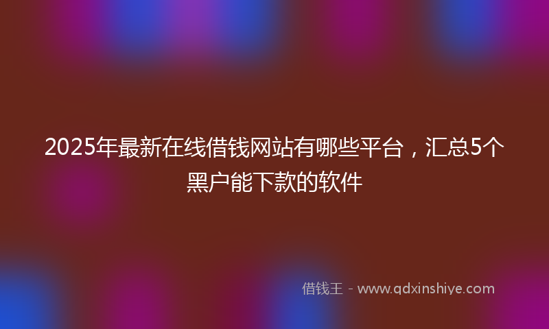 2025年最新在线借钱网站有哪些平台，汇总5个黑户能下款的软件