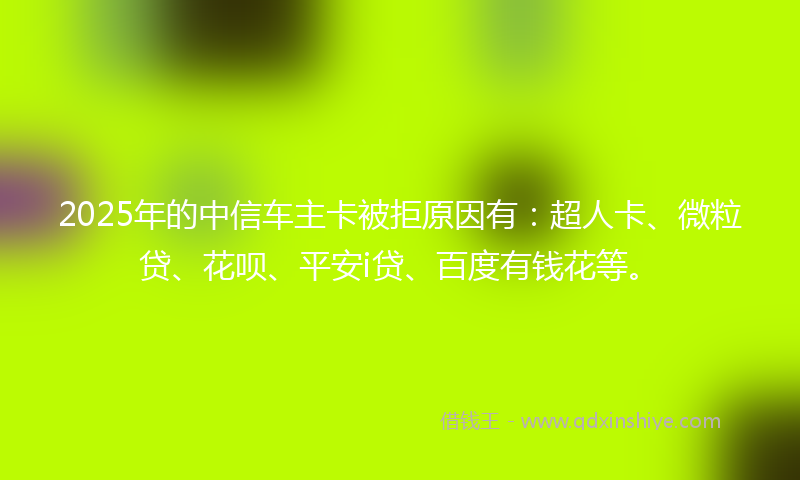 2025年的中信车主卡被拒原因有：超人卡、微粒贷、花呗、平安i贷、百度有钱花等。
