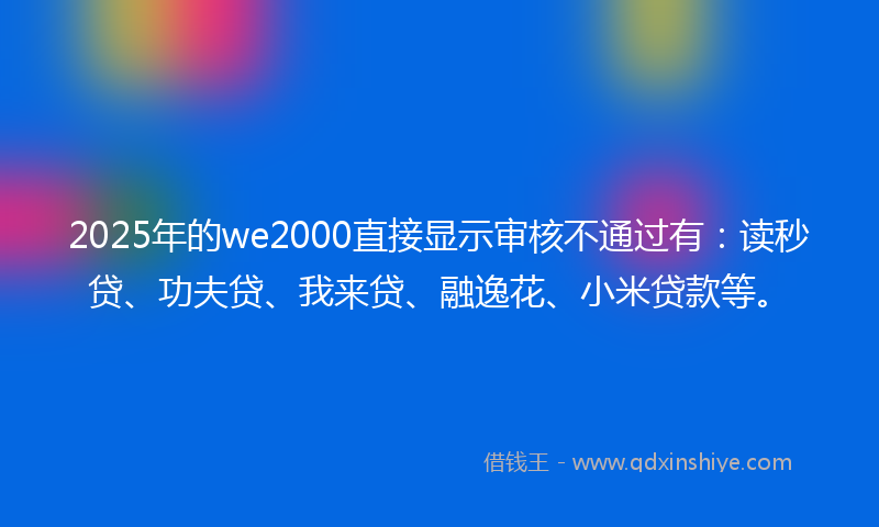 2025年的we2000直接显示审核不通过有：读秒贷、功夫贷、我来贷、融逸花、小米贷款等。