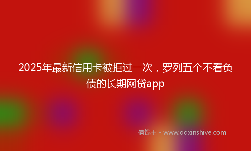2025年最新信用卡被拒过一次，罗列五个不看负债的长期网贷app