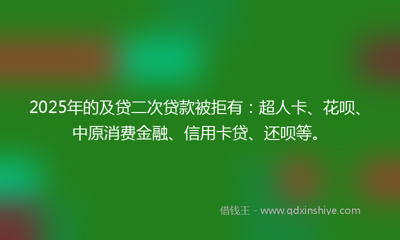 2025年的及贷二次贷款被拒有：超人卡、花呗、中原消费金融、信用卡贷、还呗等。