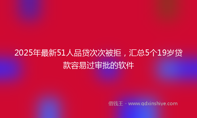 2025年最新51人品贷次次被拒，汇总5个19岁贷款容易过审批的软件