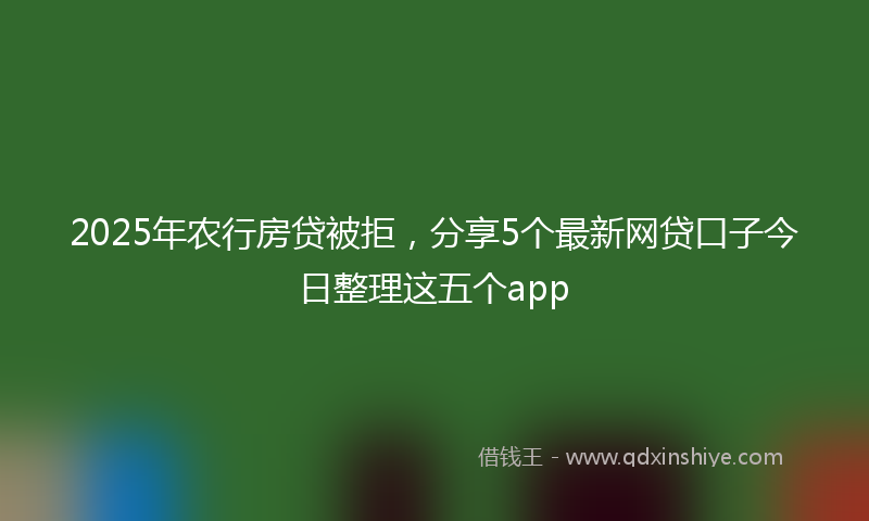 2025年农行房贷被拒，分享5个最新网贷口子今日整理这五个app
