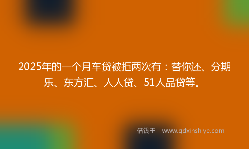 2025年的一个月车贷被拒两次有：替你还、分期乐、东方汇、人人贷、51人品贷等。