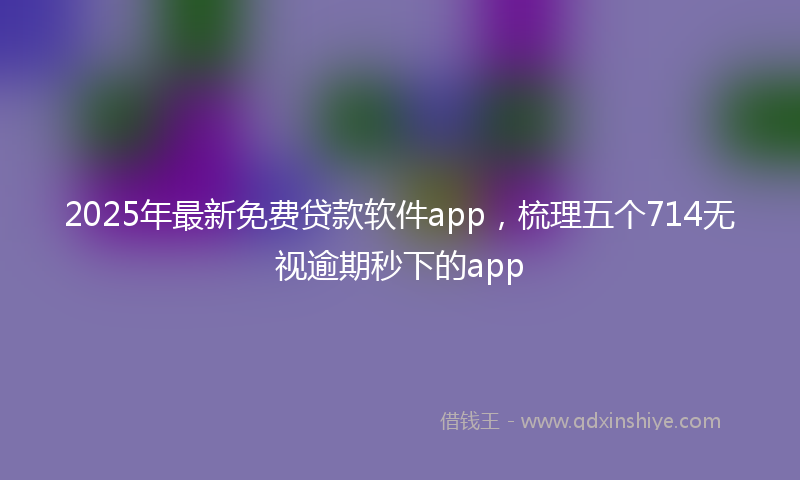 2025年最新免费贷款软件app，梳理五个714无视逾期秒下的app
