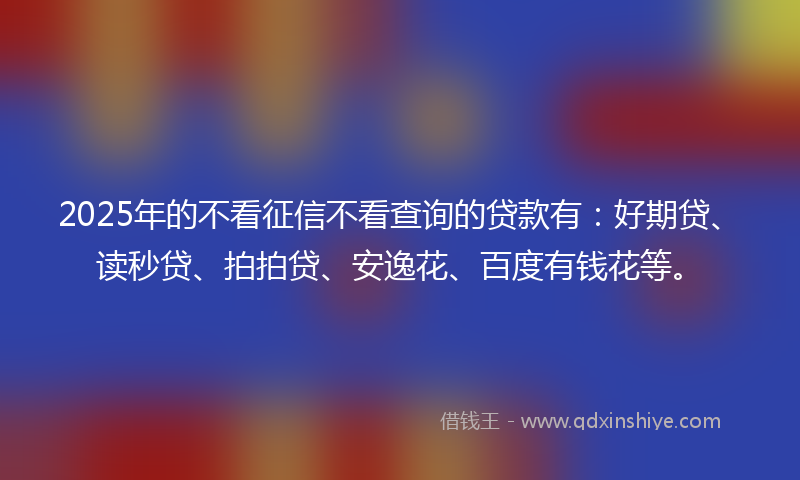 2025年的不看征信不看查询的贷款有：好期贷、读秒贷、拍拍贷、安逸花、百度有钱花等。