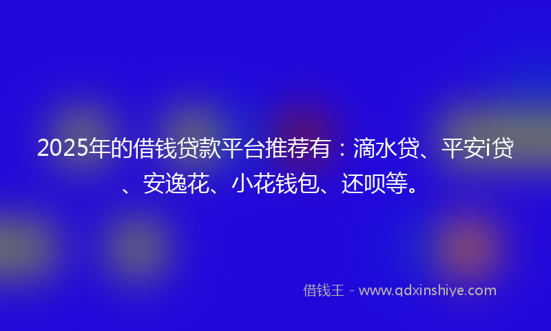 2025年的借钱贷款平台推荐有：滴水贷、平安i贷、安逸花、小花钱包、还呗等。