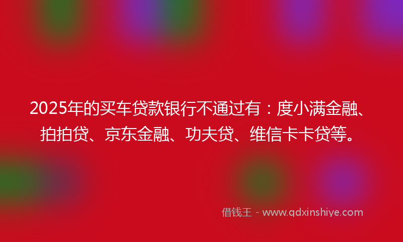 2025年的买车贷款银行不通过有：度小满金融、拍拍贷、京东金融、功夫贷、维信卡卡贷等。