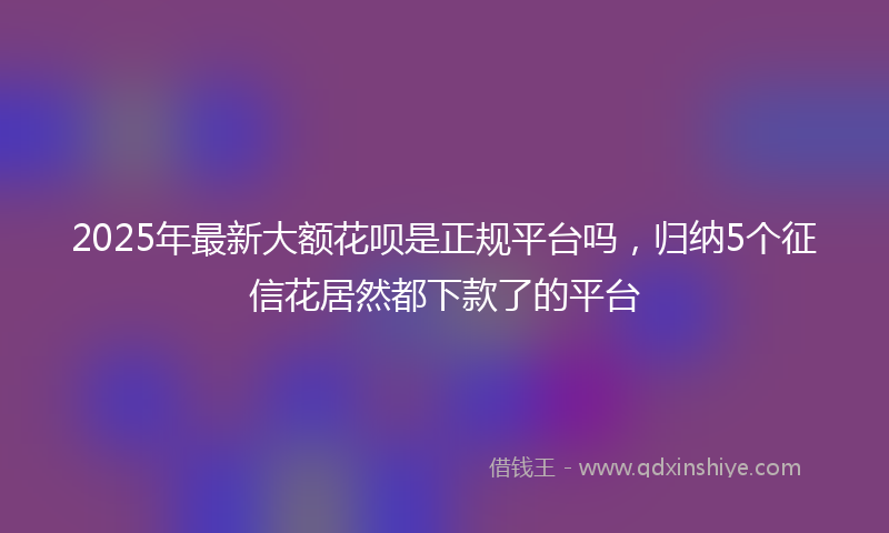 2025年最新大额花呗是正规平台吗，归纳5个征信花居然都下款了的平台