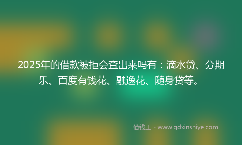 2025年的借款被拒会查出来吗有：滴水贷、分期乐、百度有钱花、融逸花、随身贷等。