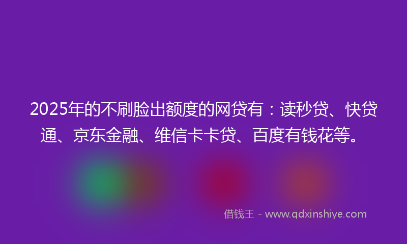 2025年的不刷脸出额度的网贷有：读秒贷、快贷通、京东金融、维信卡卡贷、百度有钱花等。