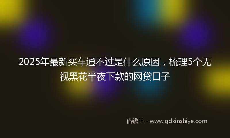 2025年最新买车通不过是什么原因，梳理5个无视黑花半夜下款的网贷口子