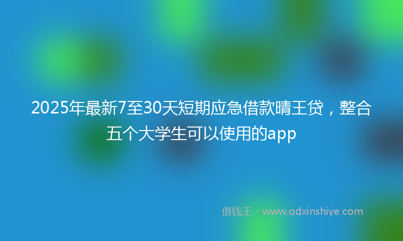 2025年最新7至30天短期应急借款晴王贷，整合五个大学生可以使用的app
