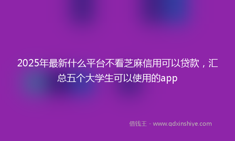 2025年最新什么平台不看芝麻信用可以贷款，汇总五个大学生可以使用的app