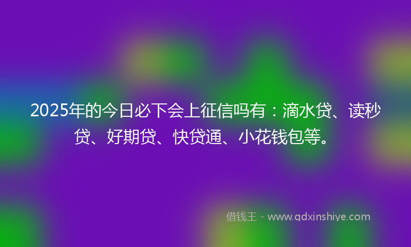 2025年的今日必下会上征信吗有：滴水贷、读秒贷、好期贷、快贷通、小花钱包等。