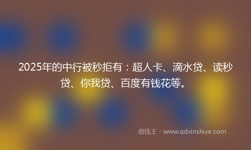 2025年的中行被秒拒有：超人卡、滴水贷、读秒贷、你我贷、百度有钱花等。