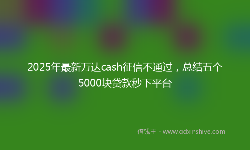 2025年最新万达cash征信不通过，总结五个5000块贷款秒下平台