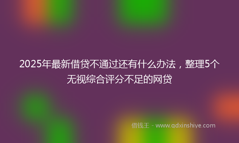 2025年最新借贷不通过还有什么办法，整理5个无视综合评分不足的网贷
