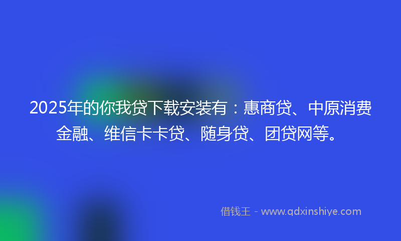 2025年的你我贷下载安装有：惠商贷、中原消费金融、维信卡卡贷、随身贷、团贷网等。