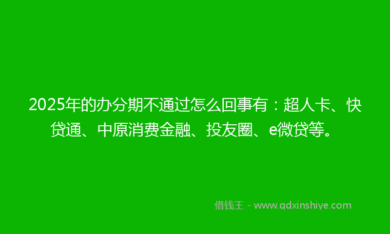 2025年的办分期不通过怎么回事有：超人卡、快贷通、中原消费金融、投友圈、e微贷等。