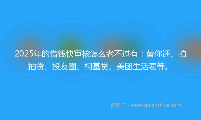 2025年的借钱快审核怎么老不过有：替你还、拍拍贷、投友圈、柯基贷、美团生活费等。
