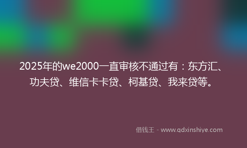 2025年的we2000一直审核不通过有：东方汇、功夫贷、维信卡卡贷、柯基贷、我来贷等。
