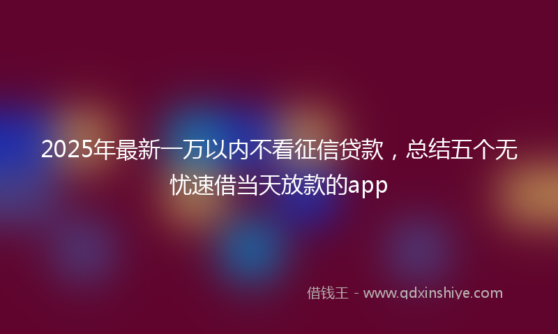 2025年最新一万以内不看征信贷款，总结五个无忧速借当天放款的app