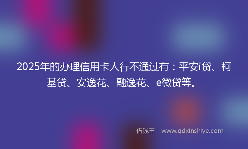 2025年的办理信用卡人行不通过有：平安i贷、柯基贷、安逸花、融逸花、e微贷等。