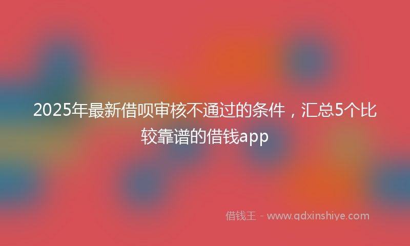 2025年最新借呗审核不通过的条件，汇总5个比较靠谱的借钱app